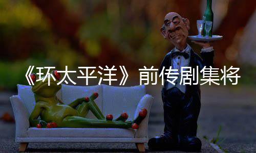 《環(huán)太平洋》前傳劇集將上線亞馬遜 《降臨》編劇執(zhí)筆
