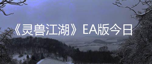 《靈獸江湖》EA版今日上線 網(wǎng)狀敘事實(shí)機(jī)演示視頻公布