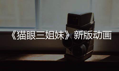 《貓眼三姐妹》新版動畫預(yù)告 三位女神高清歸來