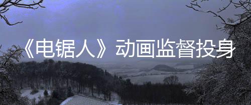 《電鋸人》動畫監(jiān)督投身開發(fā)《羅布樂思》平臺恐怖游戲