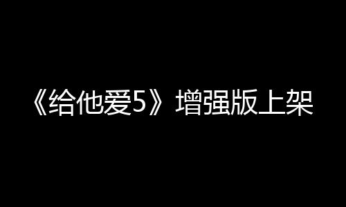 《給他愛5》增強版上架Steam 擁有震撼視覺效果