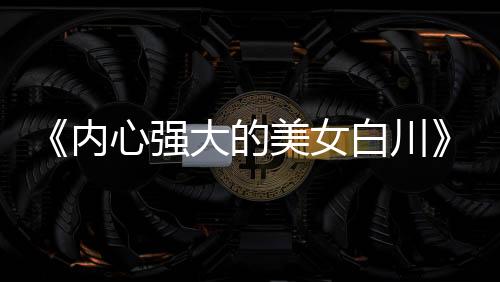 《內心強大的美女白川》被質疑抄襲 編輯部罕見出面澄清