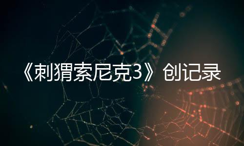 《刺猬索尼克3》創(chuàng)記錄，全球狂收4.25億美元票房！第4部27年3月19日全美公映