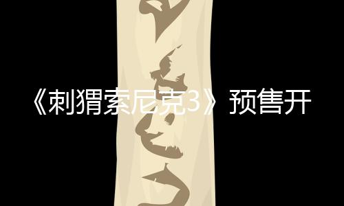 《刺猬索尼克3》預(yù)售開(kāi)啟！速速購(gòu)票解“索”2025開(kāi)年歡樂(lè)！