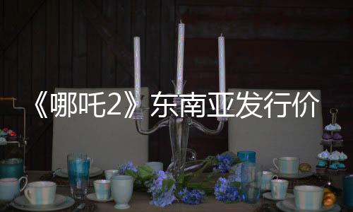 《哪吒2》東南亞發(fā)行價(jià)已翻五六倍：新加坡首映價(jià)240元仍一票難求