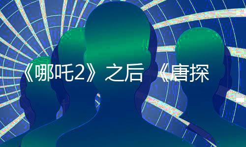 《哪吒2》之后 《唐探1900》《射雕》宣布延長(zhǎng)上映
