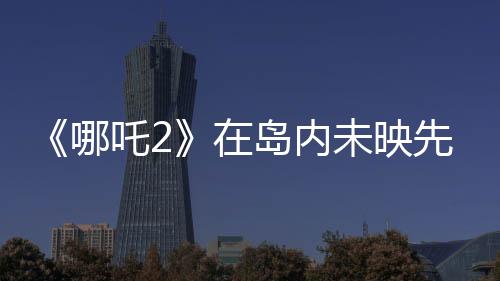 《哪吒2》在島內(nèi)未映先火，臺灣從電影“最強春節(jié)檔”看到大陸的自信與活力