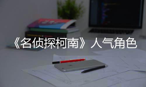 《名偵探柯南》人氣角色安室透新聲優(yōu)確定 草尾毅接替古谷徹