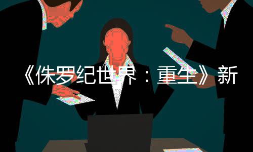 《侏羅紀(jì)世界：重生》新劇照 探險(xiǎn)隊(duì)被恐龍們圍困
