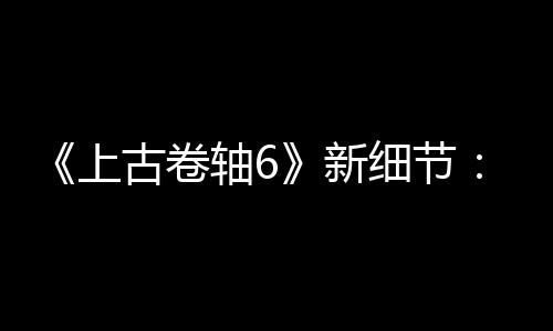 《上古卷軸6》新細節(jié)：有海戰(zhàn)和造船 玩家建設要塞等