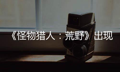 《怪物獵人：荒野》出現(xiàn)阻擋主線Bug 官方正調查