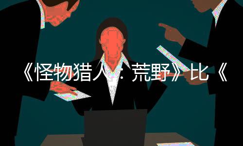 《怪物獵人：荒野》比《世界》的怪物血量更多 但并不意味著狩獵會很乏味