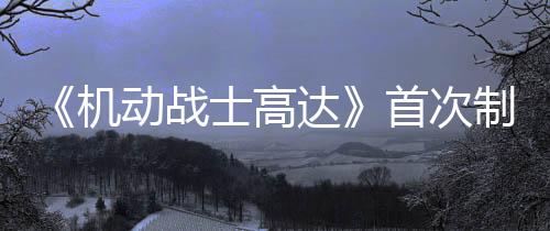 《機(jī)動(dòng)戰(zhàn)士高達(dá)》首次制作真人電影 傳奇娛樂(lè)制作