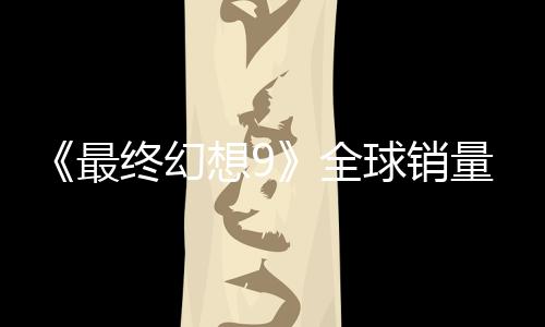 《最終幻想9》全球銷量達(dá)到890萬套