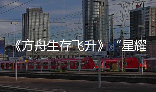 《方舟生存飛升》“星耀”DLC今日上線，游戲本體新史低