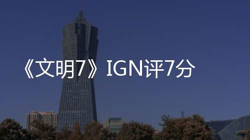 《文明7》IGN評7分：讓人忍不住再來一回合！