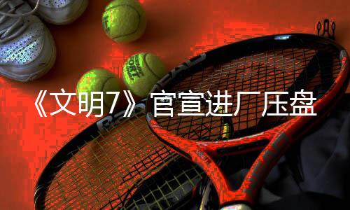 《文明7》官宣進廠壓盤 2月11日發(fā)售不會跳票