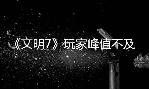 《文明7》玩家峰值不及《文明5》 實(shí)時不及《文明6》