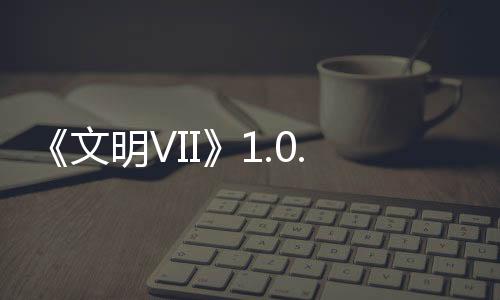 《文明VII》1.0.1補丁2發(fā)布，修復問題，提升游戲性