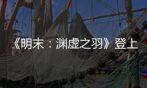 《明末：淵虛之羽》登上央視新聞 制作人發(fā)文感謝支持