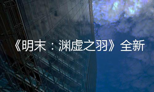《明末：淵虛之羽》全新預告 背景世界觀動畫欣賞