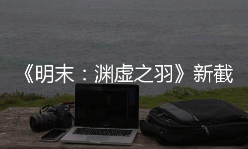 《明末：淵虛之羽》新截圖 女主沒感情線有換裝系統(tǒng)