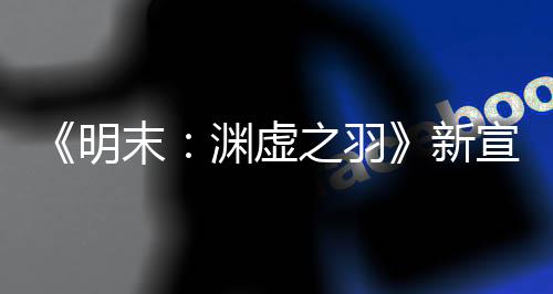 《明末：淵虛之羽》新宣傳片：中國媒體好評如潮！