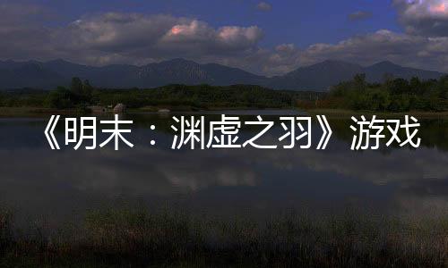 《明末：淵虛之羽》游戲時長60小時左右 盡情體驗吧