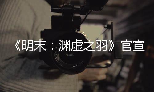 《明末：淵虛之羽》官宣四月末有新消息 公布發(fā)售日？