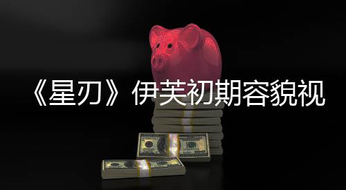 《星刃》伊芙初期容貌視頻 看起來非常清純可愛