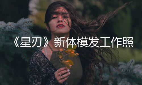 《星刃》新體模發(fā)工作照 新性感戰(zhàn)衣要來了？