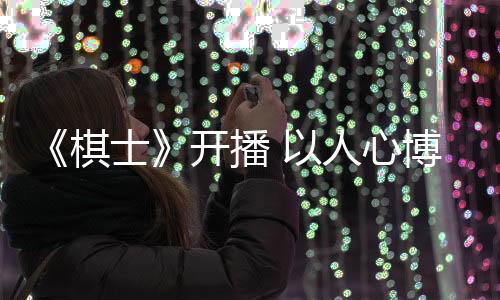 《棋士》開播 以人心博弈呈現(xiàn)罪案劇的現(xiàn)實新表達(dá)