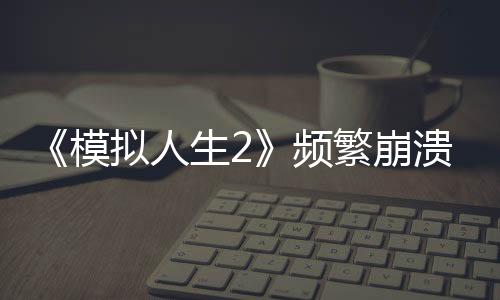 《模擬人生2》頻繁崩潰問題明顯 Steam評價褒貶不一