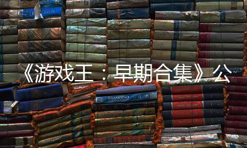 《游戲王：早期合集》公布新預(yù)告 2月27日發(fā)售