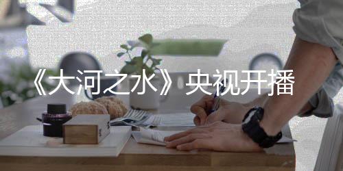 《大河之水》央視開播  戲骨云集“硬碰硬”聚焦稅法伴民左右