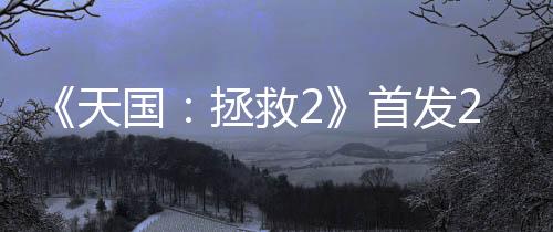 《天國(guó)：拯救2》首發(fā)24小時(shí) 銷量超100萬(wàn)套