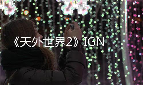 《天外世界2》IGN 10分鐘新視頻 探索廣闊的新世界