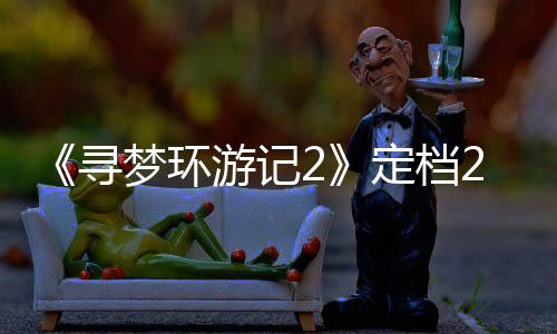《尋夢環(huán)游記2》定檔2029年！原班人馬重聚攜手制作