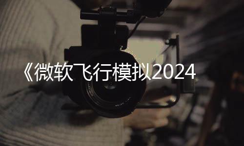 《微軟飛行模擬2024》新預(yù)告 11月19日正式發(fā)售