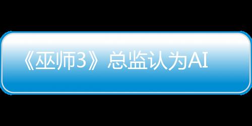 《巫師3》總監(jiān)認(rèn)為AI難取代演員：無法表現(xiàn)人類情感