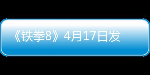 《鐵拳8》4月17日發(fā)布緊急更新 應(yīng)對玩家平衡性差評
