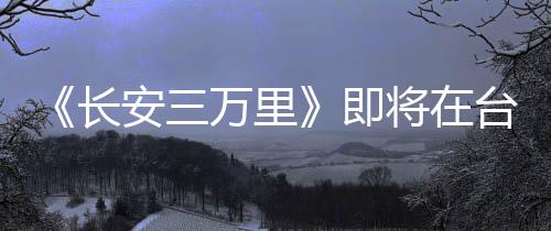 《長安三萬里》即將在臺灣上映 同步推出閩南語版本