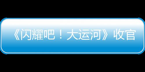 《閃耀吧！大運(yùn)河》收官：走運(yùn)團(tuán)探索八百年“水上北京”，回望六千里“黃金水脈”