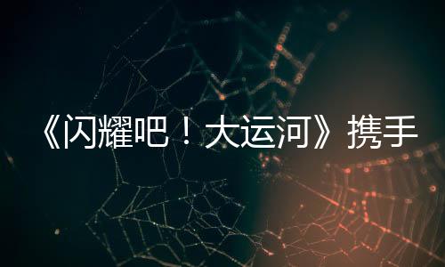 《閃耀吧！大運(yùn)河》攜手中青旅開(kāi)啟“少年走運(yùn)團(tuán)”研學(xué)之旅：踏千年水脈，書(shū)青春新章