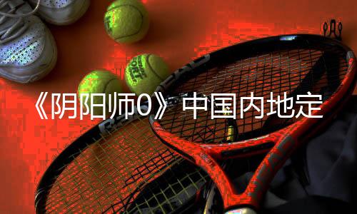 《陰陽師0》中國內(nèi)地定檔2月28日 中文定檔預(yù)告
