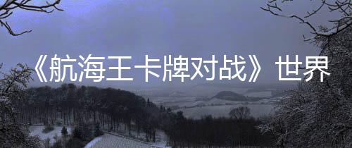 《航海王卡牌對(duì)戰(zhàn)》世界賽巔峰對(duì)決：大陸選手阿保奪冠，獨(dú)特簡(jiǎn)體中文冠軍卡加冕！