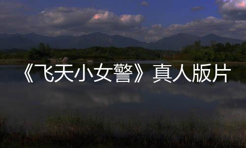 《飛天小女警》真人版片段泄露 網(wǎng)友：感謝砍掉它