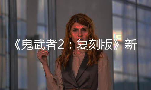 《鬼武者2：復(fù)刻版》新視頻：必殺·一閃