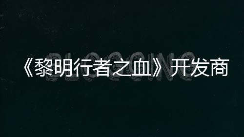 《黎明行者之血》開(kāi)發(fā)商稱開(kāi)發(fā)順利 未受網(wǎng)易影響