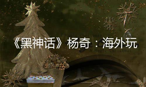 《黑神話》楊奇：海外玩家占比30% 已超出預期